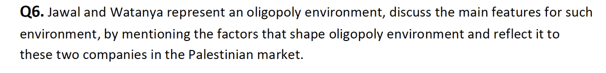 Q6. Jawal and Watanya represent an oligopoly environment, discuss the main features for such
environment, by mentioning the factors that shape oligopoly environment and reflect it to
these two companies in the Palestinian market.