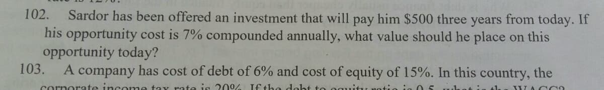 Sardor has been offered an investment that will pay him $500 three years from today. If
his opportunity cost is 7% compounded annually, what value should he place on this
opportunity today?
103.
102.
A company has cost of debt of 6% and cost of equity of 15%. In this country, the
cornorate income tax rate is 209 If the deht to og
WAC CO
