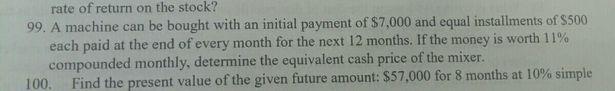 rate of return on the stock?
99. A machine can be bought with an initial payment of $7,000 and equal installments of $500
each paid at the end of every month for the next 12 months. If the money is worth 11%
compounded monthly, determine the equivalent cash price of the mixer.
100.
Find the present value of the given future amount: $57,000 for 8 months at 10% simple
