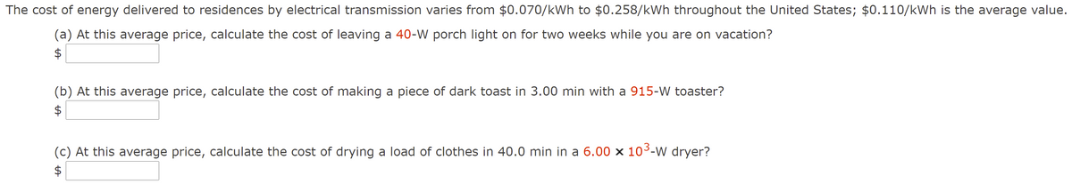 The cost of energy delivered to residences by electrical transmission varies from $0.070/kWh to $0.258/kWh throughout the United States; $0.110/kWh is the average value.
(a) At this average price, calculate the cost of leaving a 40-W porch light on for two weeks while you are on vacation?
$
(b) At this average price, calculate the cost of making a piece of dark toast in 3.00 min with a 915-W toaster?
$
(c) At this average price, calculate the cost of drying a load of clothes in 40.0 min in a 6.00 x 103-W dryer?
$
%24
