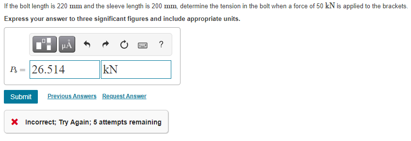 If the bolt length is 220 mm and the sleeve length is 200 mm, determine the tension in the bolt when a force of 50 kN is applied to the brackets.
Express your answer to three significant figures and include appropriate units.
HA
?
P = 26.514
kN
Submit
Previous Answers Request Answer
X Incorrect; Try Again; 5 attempts remaining
