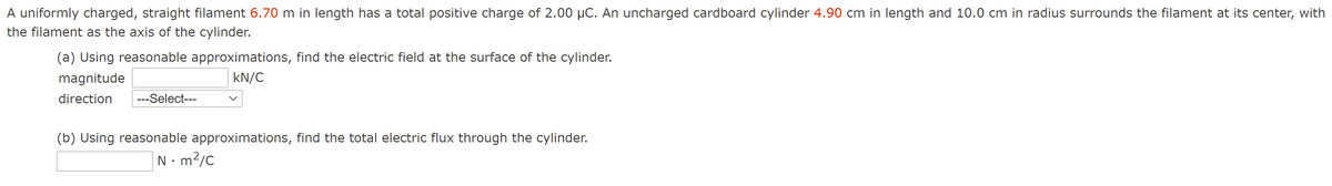 A uniformly charged, straight filament 6.70 m in length has a total positive charge of 2.00 µC. An uncharged cardboard cylinder 4.90 cm in length and 10.0 cm in radius surrounds the filament at its center, with
the filament as the axis of the cylinder.
(a) Using reasonable approximations, find the electric field at the surface of the cylinder.
magnitude
kN/C
direction
---Select---
(b) Using reasonable approximations, find the total electric flux through the cylinder.
N• m?/C
