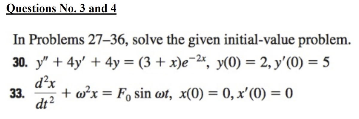 **Questions No. 3 and 4**

In Problems 27–36, solve the given initial-value problem.

30. \( y'' + 4y' + 4y = (3 + x)e^{-2x} \), with initial conditions \( y(0) = 2, \ y'(0) = 5 \).

33. \( \frac{d^2x}{dt^2} + \omega^2 x = F_0 \sin(\omega t) \), with initial conditions \( x(0) = 0, \ x'(0) = 0 \).