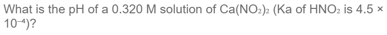 What is the pH of a 0.320 M solution of Ca(NO2)2 (Ka of HNO2 is 4.5 ×
10-4)?
