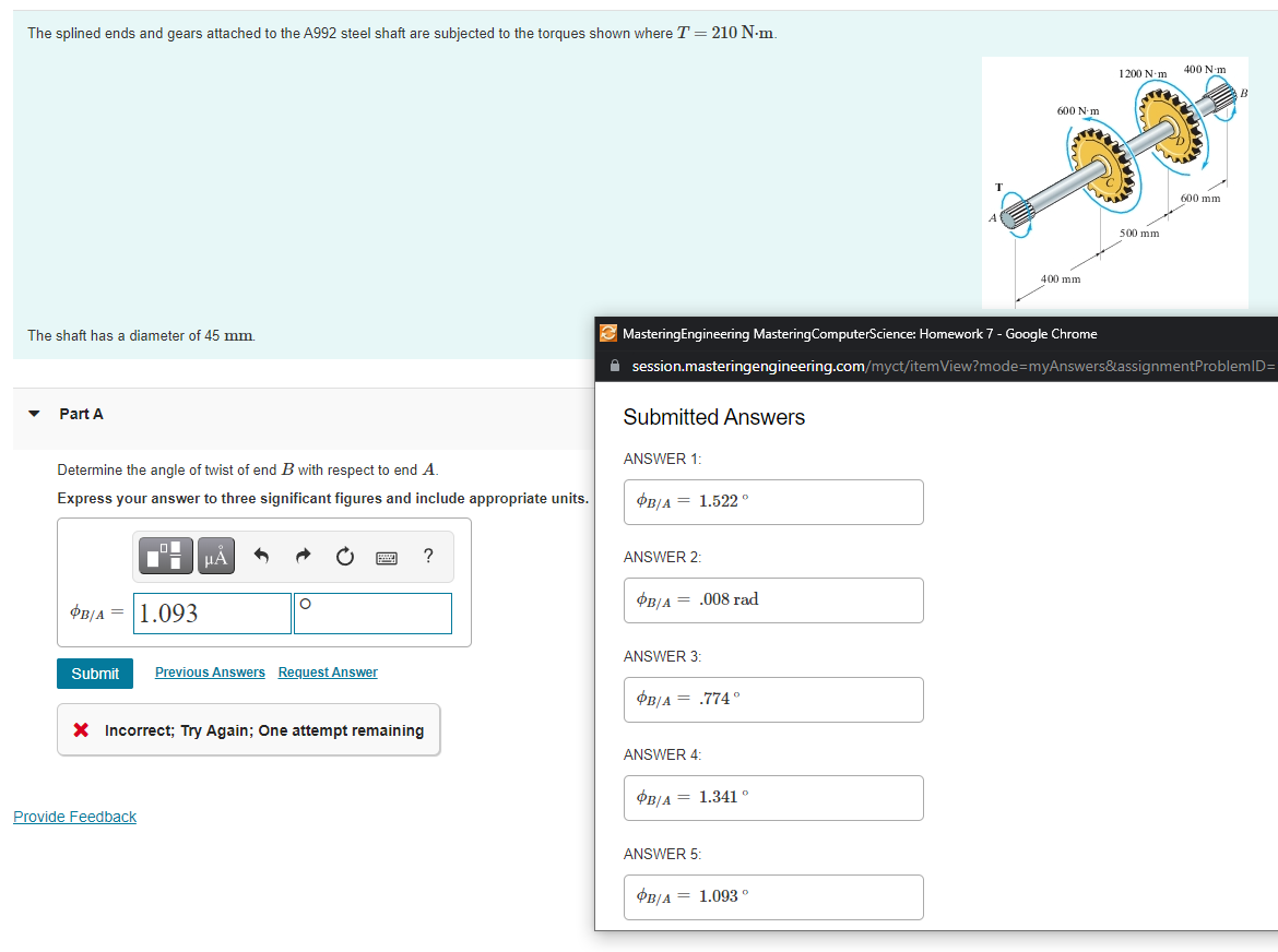 The splined ends and gears attached to the A992 steel shaft are subjected to the torques shown where T = 210 N-m.
400 N-m
1200 N-m
600 N-m
600 mm
500 mm
400 mm
The shaft has a diameter of 45 mm.
MasteringEngineering MasteringComputerScience: Homework 7 - Google Chrome
A session.masteringengineering.com/myct/itemView?mode=myAnswers&assignmentProblemID=
Part A
Submitted Answers
ANSWER 1:
Determine the angle of twist of end B with respect to end A.
Express your answer to three significant figures and include appropriate units.
OB/A = 1.522°
HẢ
ANSWER 2:
OB/A = .008 rad
OB/A = 1.093
ANSWER 3:
Submit
Previous Answers Request Answer
OB/A = .774 °
X Incorrect; Try Again; One attempt remaining
ANSWER 4:
OB/A = 1.341 °
Provide Feedback
ANSWER 5:
OB/A = 1.093°
