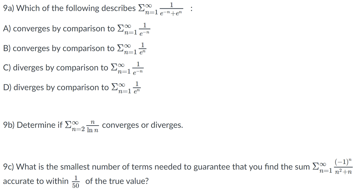 1
9a) Which of the following describes 20
n=1 e-n+en
A) converges by comparison to E
n=1
e-n
1
B) converges by comparison to E0
n=1 en
1
C) diverges by comparison to E
n=1 e-n
1
D) diverges by comparison to E
n=1 en
n
9b) Determine if £
converges or diverges.
n=2 ln n
9c) What is the smallest number of terms needed to guarantee that you find the sum E
(-1)"
n=1 n²+n
1
accurate to within of the true value?
50
