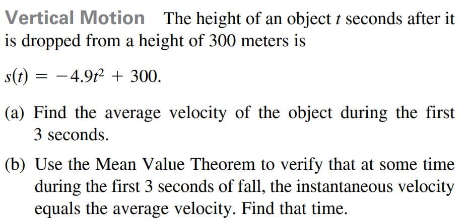 Vertical Motion The height of an object t seconds after it
is dropped from a height of 300 meters is
s(t) = -4.9f2 + 300.
(a) Find the average velocity of the object during the first
3 seconds.
(b) Use the Mean Value Theorem to verify that at some time
during the first 3 seconds of fall, the instantaneous velocity
equals the average velocity. Find that time.
