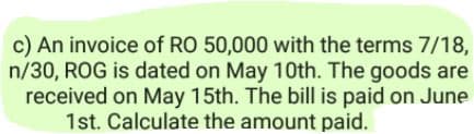 c) An invoice of RO 50,000 with the terms 7/18,
n/30, ROG is dated on May 10th. The goods are
received on May 15th. The bill is paid on June
1st. Calculate the amount paid.
