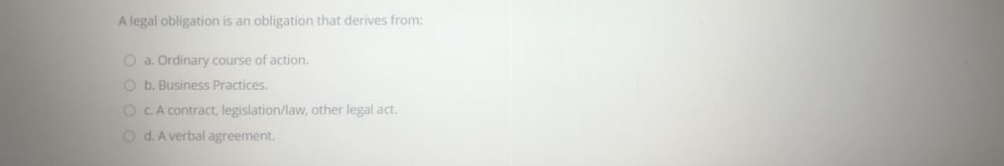 A legal obligation is an obligation that derives from:
O a. Ordinary course of action.
O b. Business Practices.
O CA contract, legislation/law, other legal act.
O d. A verbal agreement.
