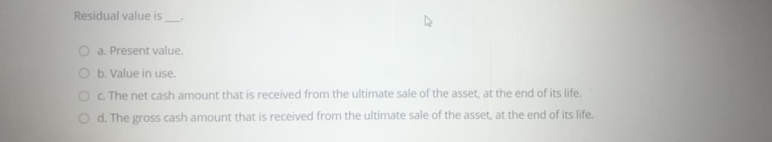 Residual value is
O a. Present value.
O b. Value in use.
O c. The net cash amount that is received from the ultimate sale of the asset, at the end of its life.
O d. The gross cash amount that is received from the ultimate sale of the asset, at the end of its life.
