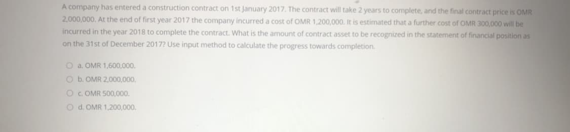 A company has entered a construction contract on 1st January 2017. The contract will take 2 years to complete, and the final contract price is OMR
2,000,000. At the end of first year 2017 the company incurred a cost of OMR 1,200,000. It is estimated that a further cost of OMR 300,000 will be
incurred in the year 2018 to complete the contract. What is the amount of contract asset to be recognized in the statement of financial position as
on the 31st of December 2017? Use input method to calculate the progress towards completion.
O a. OMR 1,600,000.
O b. OMR 2,000,000.
O c. OMR 500,000.
O d. OMR 1,200,000.
