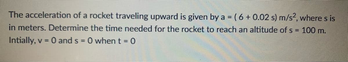 The acceleration of a rocket traveling upward is given by a = (6 + 0.02 s) m/s², where s is
in meters. Determine the time needed for the rocket to reach an altitude of s = 100 m.
Intially, v = 0 and s = 0 when t = 0
%3D
%3D
