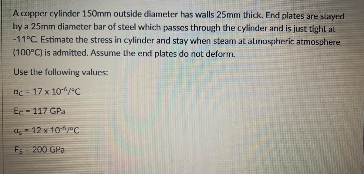 A copper cylinder 150mm outside diameter has walls 25mm thick. End plates are stayed
by a 25mm diameter bar of steel which passes through the cylinder and is just tight at
-11°C. Estimate the stress in cylinder and stay when steam at atmospheric atmosphere
(100°C) is admitted. Assume the end plates do not deform.
Use the following values:
ac = 17 x 10-6/°C
Ec = 117 GPa
a, = 12 x 10-6/°C
Es = 200 GPa
