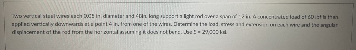 Two vertical steel wires each 0.05 in. diameter and 48in. long support a light rod over a span of 12 in. A concentrated load of 60 lbf is then
applied vertically downwards at a point 4 in. from one of the wires. Determine the load, stress and extension on each wire and the angular
displacement of the rod from the horizontal assuming it does not bend. Use E = 29,000 ksi.
