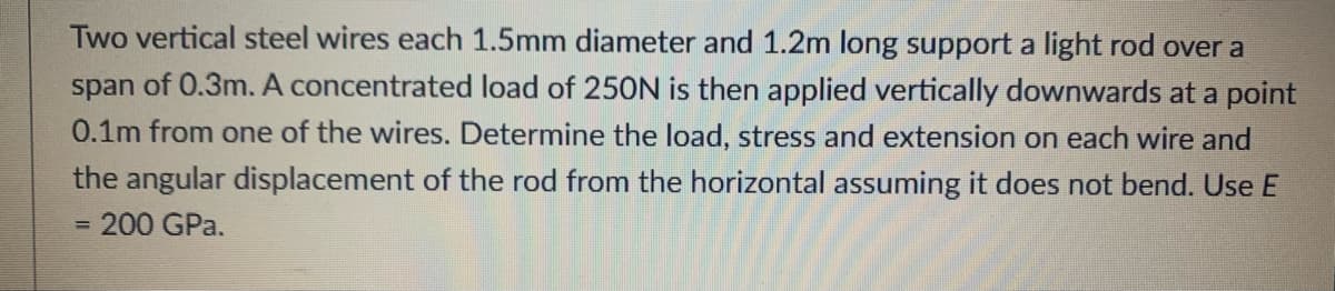 Two vertical steel wires each 1.5mm diameter and 1.2m long support a light rod over a
span of 0.3m. A concentrated load of 250N is then applied vertically downwards at a point
0.1m from one of the wires. Determine the load, stress and extension on each wire and
the angular displacement of the rod from the horizontal assuming it does not bend. Use E
200 GPa.
%3D
