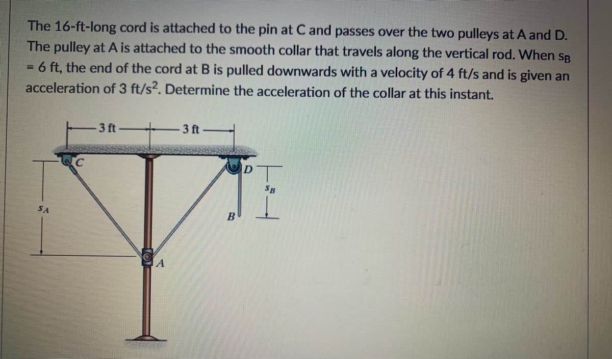 The 16-ft-long cord is attached to the pin at C and passes over the two pulleys at A and D.
The pulley at A is attached to the smooth collar that travels along the vertical rod. When SB
6 ft, the end of the cord at B is pulled downwards with a velocity of 4 ft/s and is given an
acceleration of 3 ft/s2. Determine the acceleration of the collar at this instant.
3 ft
3 ft
T
SB
SA
B
