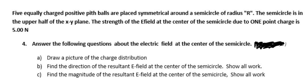 Five equally charged positive pith balls are placed symmetrical around a semicircle of radius "R". The semicircle is in
the upper half of the x-y plane. The strength of the Efield at the center of the semicircle due to ONE point charge is
5.00 N
4. Answer the following questions about the electric field at the center of the semicircle.
a) Draw a picture of the charge distribution
b) Find the direction of the resultant E-field at the center of the semicircle. Show all work.
c) Find the magnitude of the resultant E-field at the center of the semicircle, Show all work
