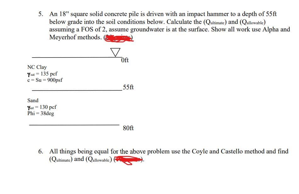 5. An 18" square solid concrete pile is driven with an impact hammer to a depth of 55ft
below grade into the soil conditions below. Calculate the (Qultimate) and (Qallowable)
assuming a FOS of 2, assume groundwater is at the surface. Show all work use Alpha and
Meyerhof methods.
Oft
NC Clay
Ysat = 135 pcf
c = Su = 900psf
55ft
Sand
Kat = 130 pcf
Phi = 38deg
80ft
6. All things being equal for the above problem use the Coyle and Castello method and find
(Qultimate) and (Qallowable)
