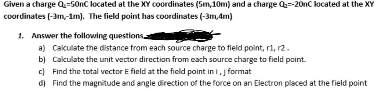 Given a charge Q1=50nC located at the XY coordinates (5m,10m) and a charge Q=-20OnC located at the XY
coordinates (-3m,-1m). The field point has coordinates (-3m,4m)
1. Answer the following questions
a) Calculate the distance from each source charge to field point, r1, r2.
b) Calculate the unit vector direction from each source charge to field point.
c) Find the total vector E field at the field point in i, j format
d) Find the magnitude and angle direction of the force on an Electron placed at the field point
