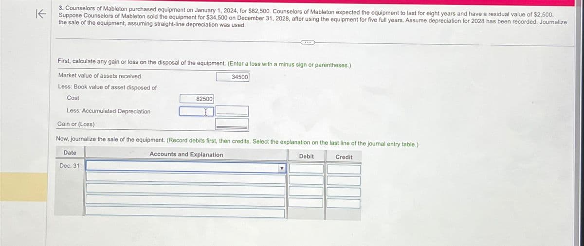 K
3. Counselors of Mableton purchased equipment on January 1, 2024, for $82,500. Counselors of Mableton expected the equipment to last for eight years and have a residual value of $2,500.
Suppose Counselors of Mableton sold the equipment for $34,500 on December 31, 2028, after using the equipment for five full years. Assume depreciation for 2028 has been recorded. Journalize
the sale of the equipment, assuming straight-line depreciation was used.
First, calculate any gain or loss on the disposal of the equipment. (Enter a loss with a minus sign or parentheses.)
Market value of assets received
34500
Less: Book value of asset disposed of
Cost
Less: Accumulated Depreciation
Gain or (Loss)
Now, journalize the sale of the equipment. (Record debits first, then credits. Select the explanation on the last line of the journal entry table.)
Accounts and Explanation
Credit
Date
82500
Dec. 31
Debit