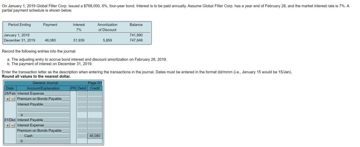 On January 1, 2019 Global Filter Corp. issued a $768,000, 6%, four-year bond. Interest is to be paid annually. Assume Global Filter Corp. has a year end of February 28, and the market interest rate is 7%. A
partial payment schedule is shown below.
Period Ending
January 1, 2019
December 31, 2019
Payment
46,080
Date
28/Feb Interest Expense
+ Premium on Bonds Payable
Interest Payable
Interest
7%
a
31/Dec Interest Payable_
+ Interest Expense
51,939
Premium on Bonds Payable
Cash
Amortization
of Discount
Record the following entries into the journal:
a. The adjusting entry to accrue bond interest and discount amortization on February 28, 2019.
b. The payment of interest on December 31, 2019.
Enter the transaction letter as the description when entering the transactions in the journal. Dates must be entered in the format dd/mmm (i.e., January 15 would be 15/Jan).
Round all values to the nearest dollar.
General Journal
Account/Explanation
5,859
Page G1
PR Debit Credit
Balance
46,080
741,990
747,849