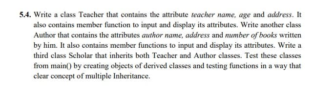 5.4. Write a class Teacher that contains the attribute teacher name, age and address. It
also contains member function to input and display its attributes. Write another class
Author that contains the attributes author name, address and number of books written
by him. It also contains member functions to input and display its attributes. Write a
third class Scholar that inherits both Teacher and Author classes. Test these classes
from main() by creating objects of derived classes and testing functions in a way that
clear concept of multiple Inheritance.
