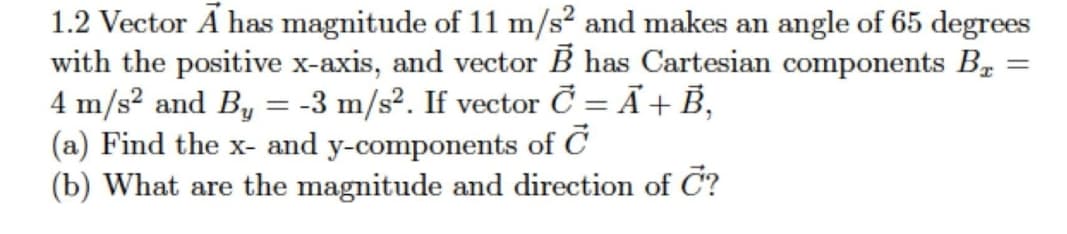 1.2 Vector Ã has magnitude of 11 m/s² and makes an angle of 65 degrees
with the positive x-axis, and vector B has Cartesian components B,
4 m/s² and By = -3 m/s². If vector Č = Ã+ B,
(a) Find the x- and y-components of C
(b) What are the magnitude and direction of C?
