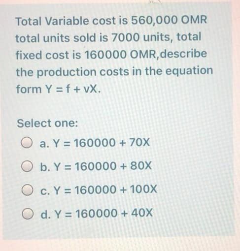 Total Variable cost is 560,000 OMR
total units sold is 7000 units, total
fixed cost is 160000 OMR,describe
the production costs in the equation
form Y = f + vX.
Select one:
a. Y = 160000 + 70X
O b. Y = 160000 + 80X
O c. Y = 160000 + 100X
O d. Y = 160000 + 40X
