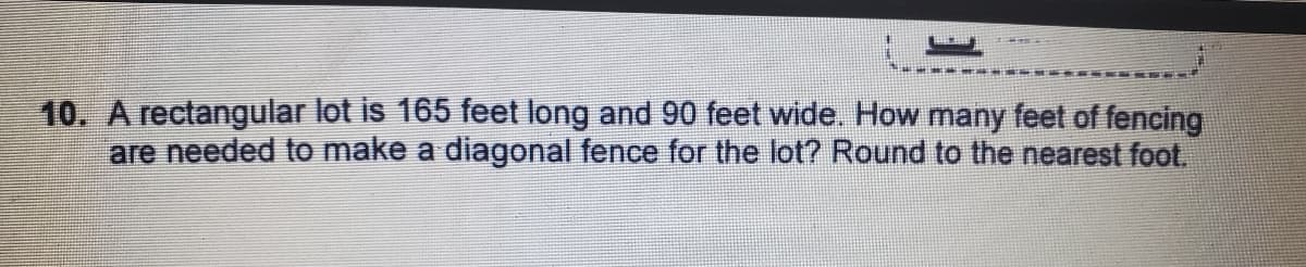 10. A rectangular lot is 165 feet long and 90 feet wide. How many feet of fencing
are needed to make a diagonal fence for the lot? Round to the nearest foot.
