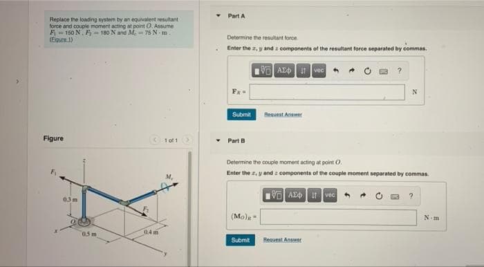 Part A
Repiace the loading system by an equivalent resultant
force and couple moment acting at point O. Assume
F = 150 N. F = 180 N and M. = 75 N- m.
(Egure.1)
Determine the resultant force
Enter the z, y and z components of the resultant force separated by commas.
VO AE vec
Beaurnt Anser
Submit
Figure
1 of 1
• Part B
Determine the couple moment acting at point O.
Enter the , y and z components of the couple moment separated by commas.
VO Az 1 vec
?
03m
(Mo)R=
N.m
0.5 m
04 m
Submit
Request Answer
