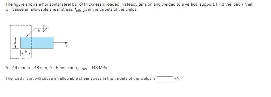 The figure shows a horizontal steel bar of thickness h loaded in steady tension and welded to a vertical support. Find the load Fthat
will cause an allowable shear stress, Tallow. in the throats of the welds.
b = 49 mm, d= 48 mm, h= 5mm, and Tallow = 148 MPa
The load Fthat will cause an allowable shear stress in the throats of the welds is
kN.
