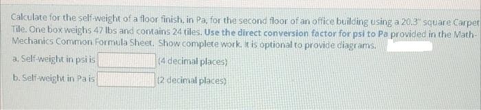 Calculate for the self-weight of a floor finish, in Pa, for the second floor of an office building using a 20.3" square Carpet
Tile. One box weighs 47 lbs and contains 24 tiles. Use the direct conversion factor for psi to Pa provided in the Math-
Mechanics Common Formula Sheet. Show complete work. It is optional to provide diagrams.
a. Self-weight in psi is
(4 decimal places)
b. Self-weight in Pa is
(2 decimal places)
