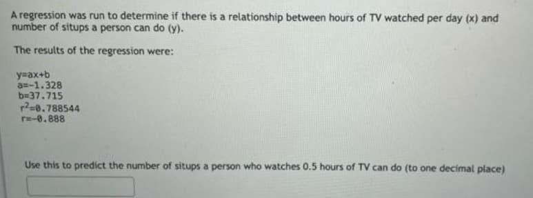 A regression was run to determine if there is a relationship between hours of TV watched per day (x) and
number of situps a person can do (y).
The results of the regression were:
y=ax+b
a=-1.328
b=37.715
r?=0.788544
r=-0.888
Use this to predict the number of situps a person who watches 0.5 hours of TV can do (to one decimal place)
