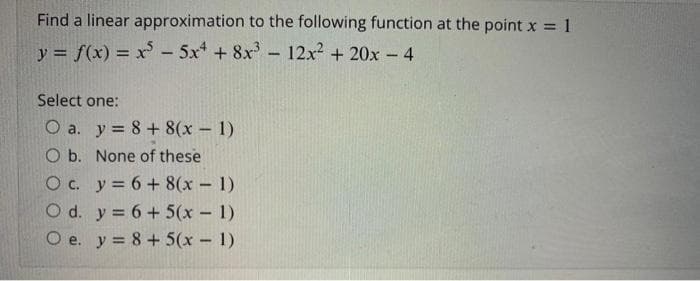 Find a linear approximation to the following function at the point x = 1
%3D
y = f(x) = x - 5x* + 8x - 12x2 + 20x - 4
Select one:
O a. y = 8+ 8(x - 1)
O b. None of these
Oc. y = 6 + 8(x 1)
O d. y = 6 + 5(x - 1)
e. y = 8 + 5(x – 1)
