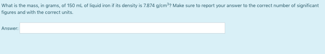 What is the mass, in grams, of 150 mL of liquid iron if its density is 7.874 g/cm3? Make sure to report your answer to the correct number of significant
figures and with the correct units.
Answer:
