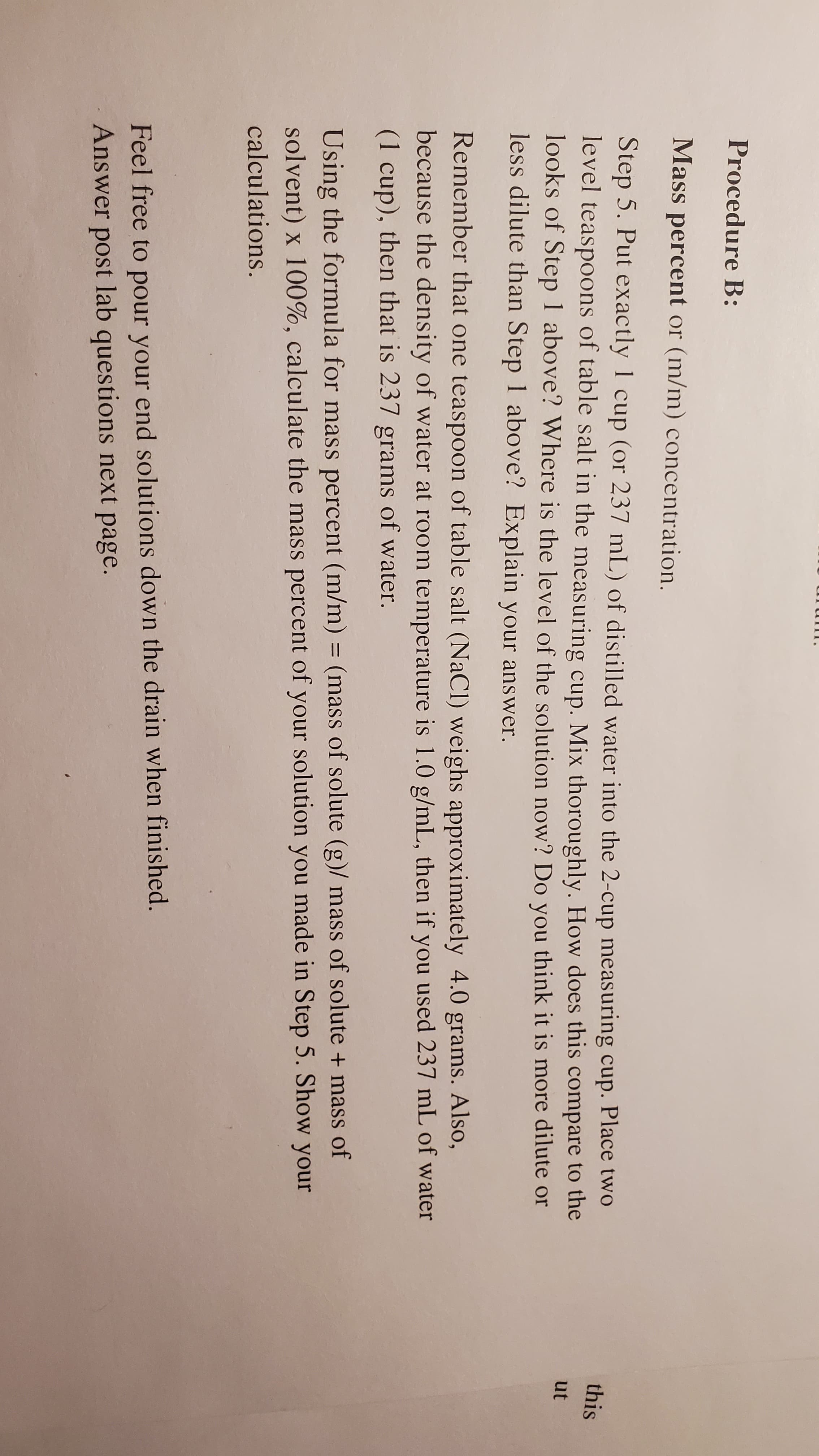 pertuint UI (TI/III) CONCentration.
Step 5. Put exactly 1 cup (or 237 mL) of distilled water into the 2-cup measuring cup. Place two
level teaspoons of table salt in the measuring cup. Mix thoroughly. How does this compare to the
looks of Step 1 above? Where is the level of the solution now? Do you think it is more dilute or
less dilute than Step 1 above? Explain your answer.
Remember that one teaspoon of table salt (NaCl) weighs approximately 4.0 grams. Also,
pecause the density of water at room temperature is 1.0 g/mL, then if you used 237 mL of water
1 cup), then that is 237 grams of water.
Using the formula for mass percent (m/m) = (mass of solute (g)/ mass of solute + mass of
solvent) x 100%, calculate the mass percent of your solution you made in Step 5. Show your
calculations.
