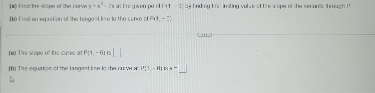 (a) Find the slope of the curve y=x³-7x at the given point P(1, -6) by finding the limiting value of the slope of the secants through P.
(b) Find an equation of the tangent line to the curve at P(1,-6).
(a) The slope of the curve at P(1, -6) is
(b) The equation of the tangent line to the curve at P(1, - 6) is y=