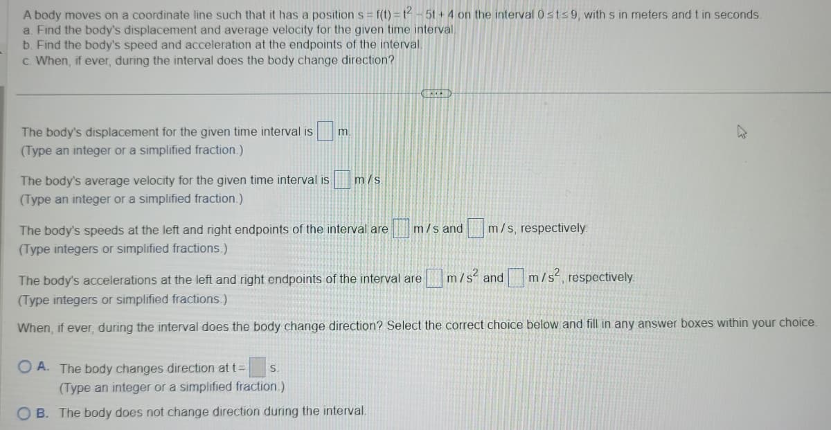 A body moves on a coordinate line such that it has a position s= f(t) = 1² - 5t+4 on the interval 0st≤9, with s in meters and t in seconds.
a. Find the body's displacement and average velocity for the given time interval
b. Find the body's speed and acceleration at the endpoints of the interval.
c. When, if ever, during the interval does the body change direction?
The body's displacement for the given time interval is
(Type an integer or a simplified fraction.)
m.
The body's average velocity for the given time interval is m/s.
(Type an integer or a simplified fraction.)
HECEN
The body's speeds at the left and right endpoints of the interval are m/s and
(Type integers or simplified fractions.)
OA. The body changes direction at t= S
(Type an integer or a simplified fraction.)
OB. The body does not change direction during the interval.
m/s, respectively.
n
m/s² and m/s²,
The body's accelerations at the left and right endpoints of the interval are
(Type integers or simplified fractions.)
When, if ever, during the interval does the body change direction? Select the correct choice below and fill in any answer boxes within your choice.
respectively.