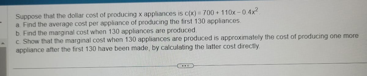 Suppose that the dollar cost of producing x appliances is c(x) = 700 + 110x -0.4x²
a. Find the average cost per appliance of producing the first 130 appliances.
b. Find the marginal cost when 130 appliances are produced.
c. Show that the marginal cost when 130 appliances are produced is approximately the cost of producing one more
appliance after the first 130 have been made, by calculating the latter cost directly.