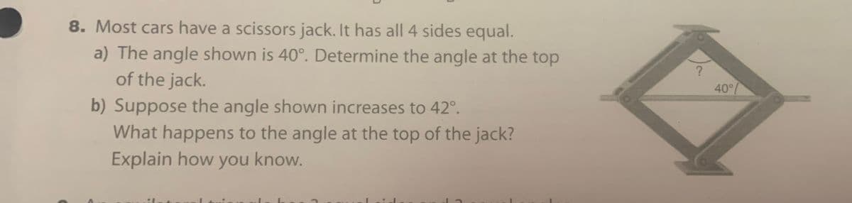 8. Most cars have a scissors jack. It has all 4 sides equal.
a) The angle shown is 40°. Determine the angle at the top
of the jack.
40°/
b) Suppose the angle shown increases to 42°.
What happens to the angle at the top of the jack?
Explain how you know.
