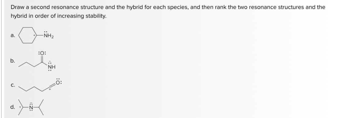 Draw a second resonance structure and the hybrid for each species, and then rank the two resonance structures and the
hybrid in order of increasing stability.
a.
b.
U
-NH₂
:O:
•> <
NH