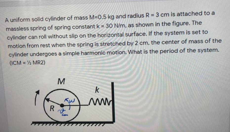 A uniform solid cylinder of mass M=0.5 kg and radius R = 3 cm is attached to a
massless spring of spring constant k = 30 N/m, as shown in the figure. The
cylinder can roll without slip on the horizontal surface. If the system is set to
motion from rest when the spring is stretched by 2 cm, the center of mass of the
cylinder undergoes a simple harmonic motion. What is the period of the system.
(ICM = ½ MR2)
%3D
%3D
%3D
M
k
22
