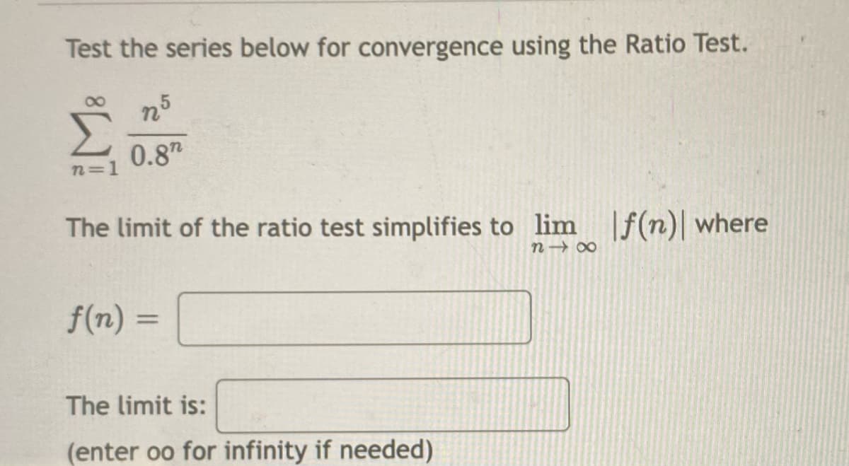 Test the series below for convergence using the Ratio Test.
n5
Σ
0.8"
n=1
The limit of the ratio test simplifies to lim f(n)| where
f(n) =
%3D
The limit is:
(enter oo for infinity if needed)
