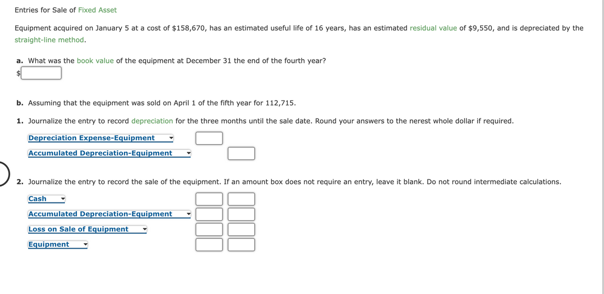 Entries for Sale of Fixed Asset
Equipment acquired on January 5 at a cost of $158,670, has an estimated useful life of 16 years, has an estimated residual value of $9,550, and is depreciated by the
straight-line method.
a. What was the book value of the equipment at December 31 the end of the fourth year?
$
b. Assuming that the equipment was sold on April 1 of the fifth year for 112,715.
1. Journalize the entry to record depreciation for the three months until the sale date. Round your answers to the nerest whole dollar if required.
Depreciation Expense-Equipment
Accumulated Depreciation-Equipment
2. Journalize the entry to record the sale of the equipment. If an amount box does not require an entry, leave it blank. Do not round intermediate calculations.
Cash
Accumulated Depreciation-Equipment
Loss on Sale of Equipment
Equipment
