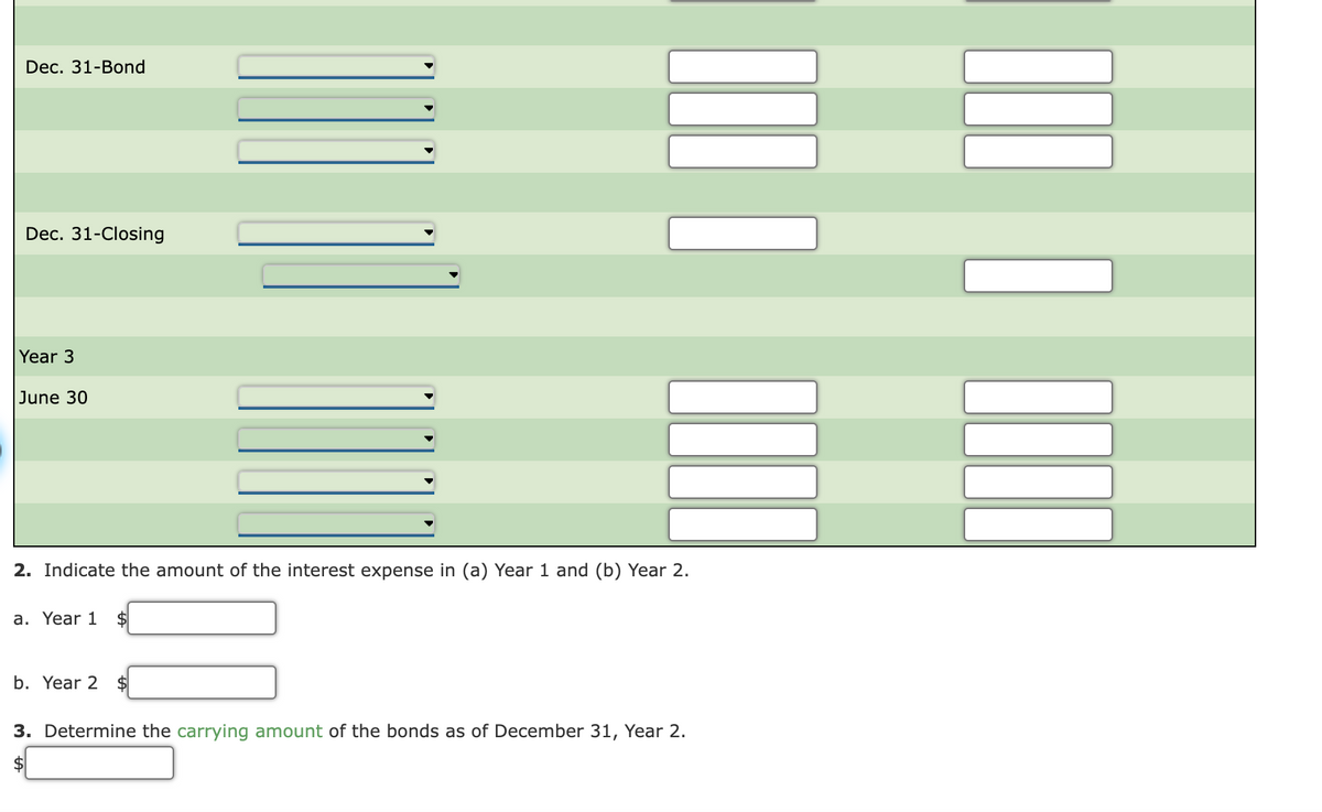 Dec. 31-Bond
Dec. 31-Closing
Year 3
June 30
2. Indicate the amount of the interest expense in (a) Year 1 and (b) Year 2.
a. Year 1
2$
b. Year 2
2$
3. Determine the carrying amount of the bonds as of December 31, Year 2.
