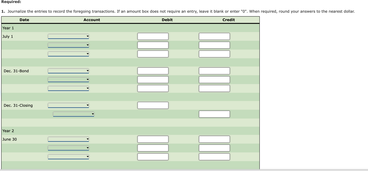 Required:
1. Journalize the entries to record the foregoing transactions. If an amount box does not require an entry, leave it blank or enter "0". When required, round your answers to the nearest dollar.
Date
Account
Debit
Credit
Year 1
July 1
Dec. 31-Bond
Dec. 31-Closing
Year 2
June 30
