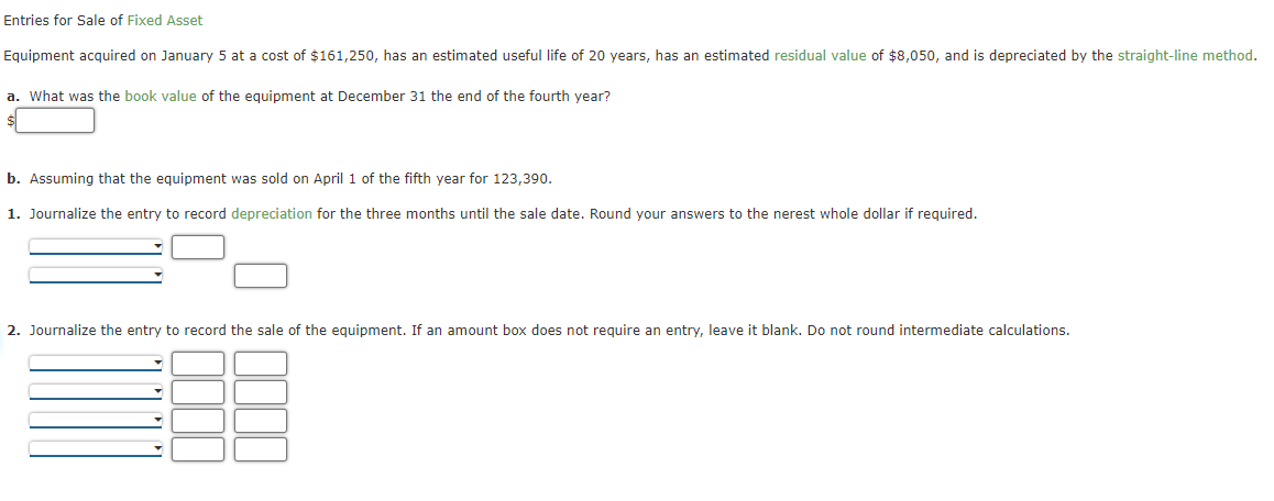 Entries for Sale of Fixed Asset
Equipment acquired on January 5 at a cost of $161,250, has an estimated useful life of 20 years, has an estimated residual value of $8,050, and is depreciated by the straight-line method.
a. What was the book value of the equipment at December 31 the end of the fourth year?
b. Assuming that the equipment was sold on April 1 of the fifth year for 123,390.
1. Journalize the entry to record depreciation for the three months until the sale date. Round your answers to the nerest whole dollar if required.
2. Journalize the entry to record the sale of the equipment. If an amount box does not require an entry, leave it blank. Do not round intermediate calculations.
