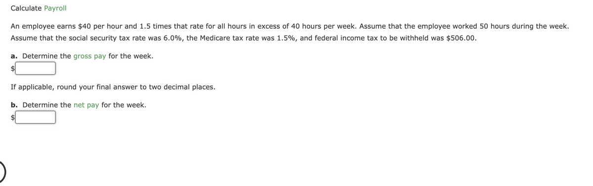 Calculate Payroll
An employee earns $40 per hour and 1.5 times that rate for all hours in excess of 40 hours per week. Assume that the employee worked 50 hours during the week.
Assume that the social security tax rate was 6.0%, the Medicare tax rate was 1.5%, and federal income tax to be withheld was $506.00.
a. Determine the gross pay for the week.
If applicable, round your final answer to two decimal places.
b. Determine the net pay for the week.
$4
