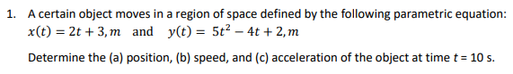 1. A certain object moves in a region of space defined by the following parametric equation:
x(t) = 2t + 3, m and y(t) = 5t2 – 4t + 2, m
Determine the (a) position, (b) speed, and (c) acceleration of the object at time t = 10 s.
