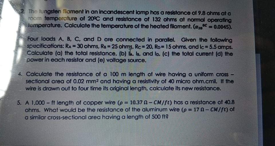 2 The tungsten filament in an incandescent lamp has a resistance of 9.8 ohms at a
room temperature of 20°C and resistance of 132 ohms at normal operating
lemperature. Calculate the temperature of the heated filament. (a = 0.0045).
%3D
Four loads A, B, C, andD are connected in parallel. Given the following
specifications: RA = 30 ohms, Rs = 25 ohms, Rc=20, Ro= 15 ohms, and lc=5.5 amps.
Calculate (a) the total resistance, (b) , Is, and lp. (c) the total current (d) the
power in each resistor and (e) voltage source.
4. Calculate the resistance of a 100 m length of wire having a uniform cross
sectional area of 0.02 mm2 and having a resistivity of 40 micro ohm.cmil. If the
wire is drawn out to four time its original length, calculate its new resistance.
5. A 1,000 - ft length of copper wire (p = 10.37 N- CM/ft) has a resistance of 40.8
ohms. What would be the resistance of the aluminum wire (p 17 0-CM/ft) of
a similar cross-sectional area having a length of 500 f?
